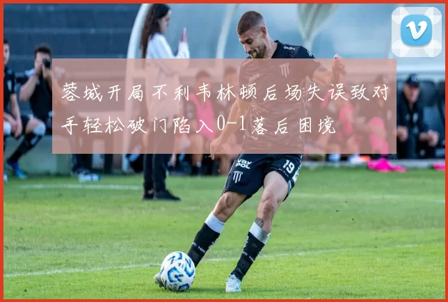 蓉城开局不利韦林顿后场失误致对手轻松破门陷入0-1落后困境