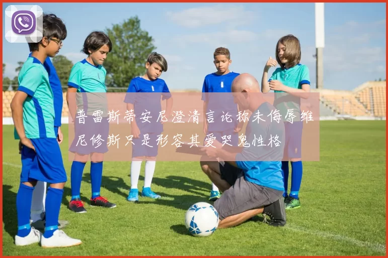 普雷斯蒂安尼澄清言论称未侮辱维尼修斯只是形容其爱哭鬼性格