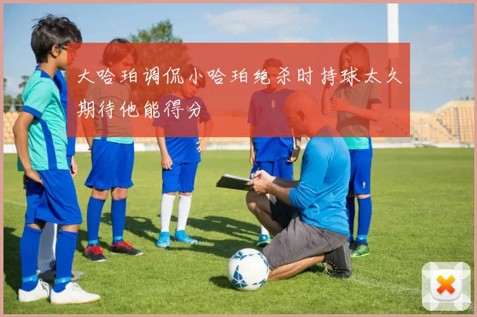 大哈珀调侃小哈珀绝杀时持球太久期待他能得分
