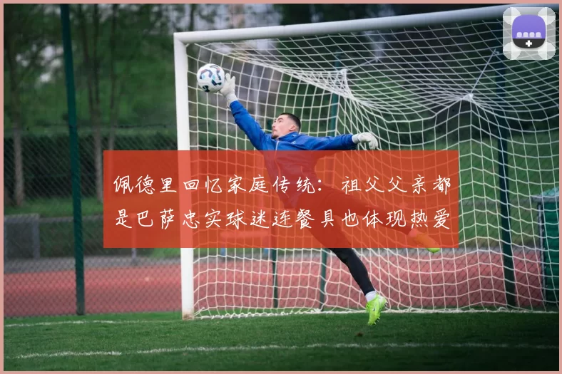 佩德里回忆家庭传统：祖父父亲都是巴萨忠实球迷连餐具也体现热爱