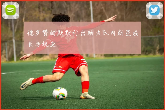德罗赞的默默付出助力队内新星成长与蜕变