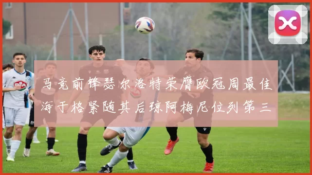 马竞前锋瑟尔洛特荣膺欧冠周最佳海于格紧随其后琼阿梅尼位列第三