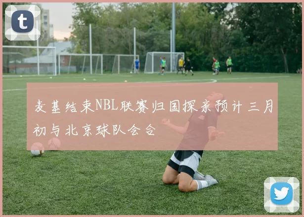 麦基结束NBL联赛归国探亲预计三月初与北京球队会合
