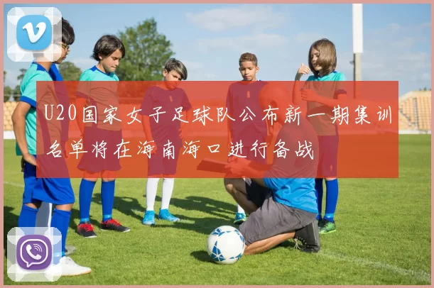 U20国家女子足球队公布新一期集训名单将在海南海口进行备战