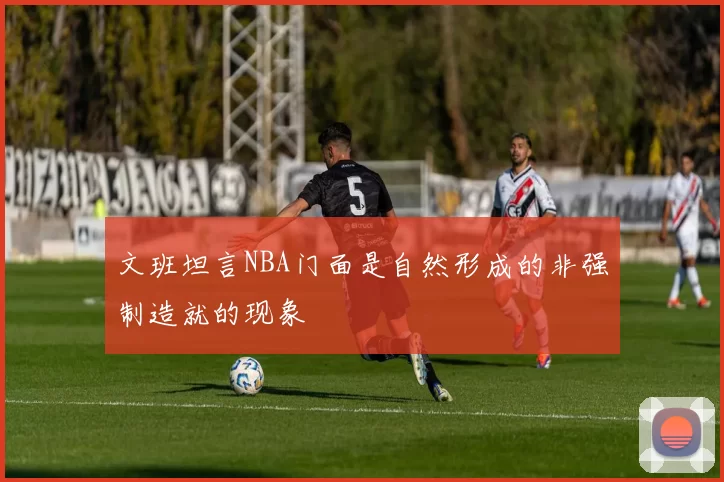 文班坦言NBA门面是自然形成的非强制造就的现象