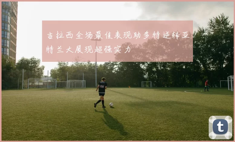 吉拉西全场最佳表现助多特逆转亚特兰大展现超强实力