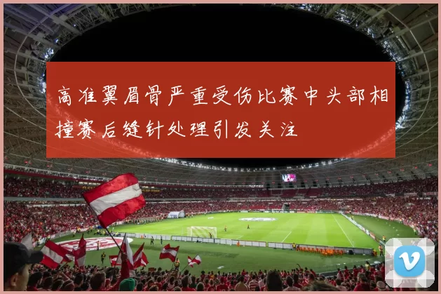 高准翼眉骨严重受伤比赛中头部相撞赛后缝针处理引发关注