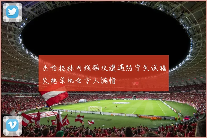杰伦格林内线强攻遭遇防守失误错失绝杀机会令人惋惜