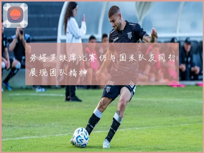 劳塔罗缺席比赛仍与国米队友同行展现团队精神