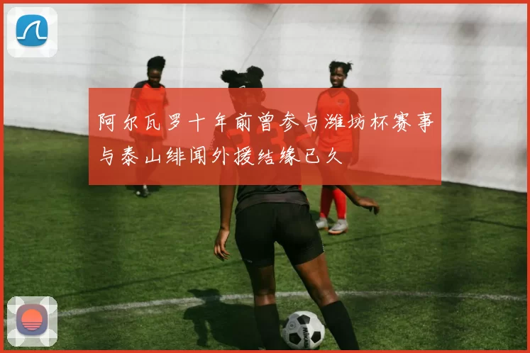 阿尔瓦罗十年前曾参与潍坊杯赛事与泰山绯闻外援结缘已久