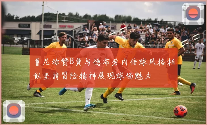 鲁尼称赞B费与德布劳内传球风格相似坚持冒险精神展现球场魅力