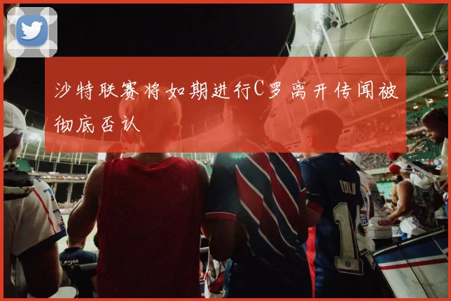 沙特联赛将如期进行C罗离开传闻被彻底否认