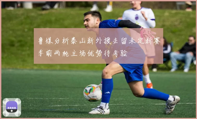 鲁媒分析泰山新外援去留未定新赛季前两轮主场优势待考验