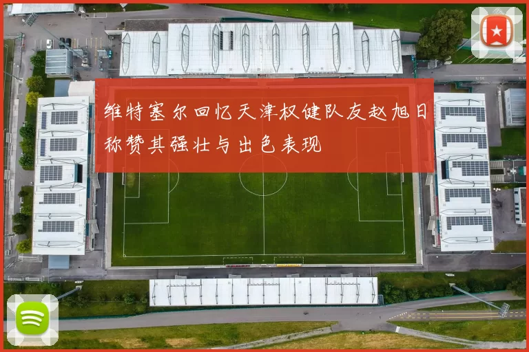 维特塞尔回忆天津权健队友赵旭日称赞其强壮与出色表现