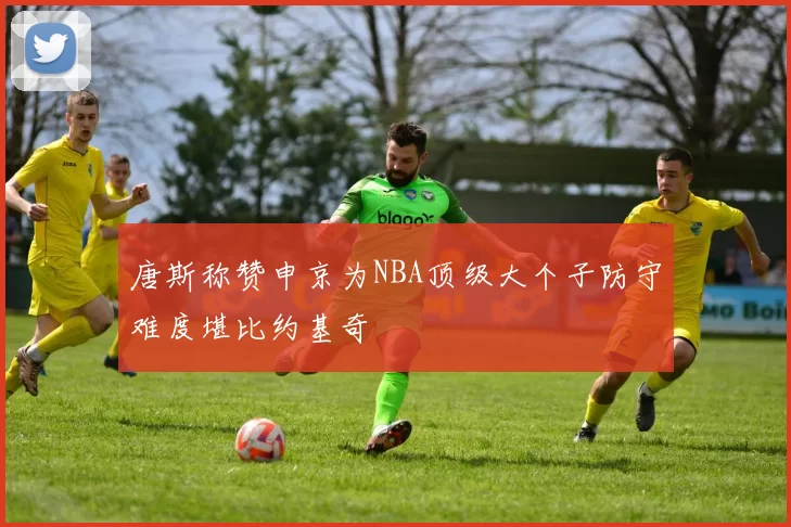 唐斯称赞申京为NBA顶级大个子防守难度堪比约基奇