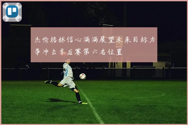 杰伦格林信心满满展望未来目标力争冲击季后赛第六名位置