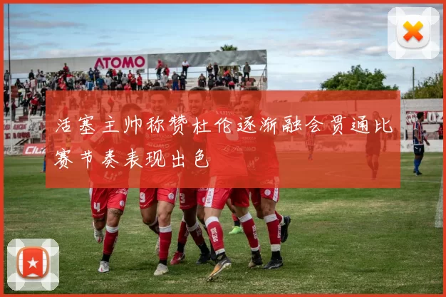 活塞主帅称赞杜伦逐渐融会贯通比赛节奏表现出色