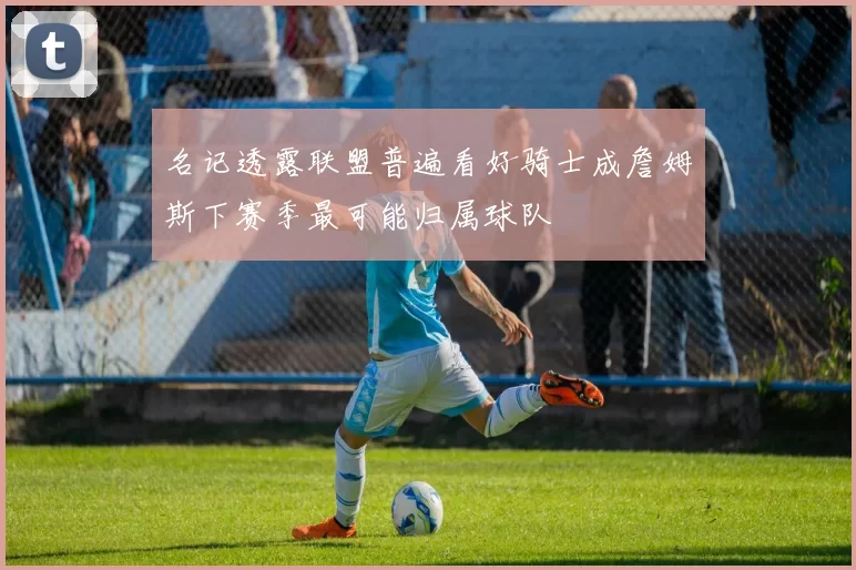 名记透露联盟普遍看好骑士成詹姆斯下赛季最可能归属球队